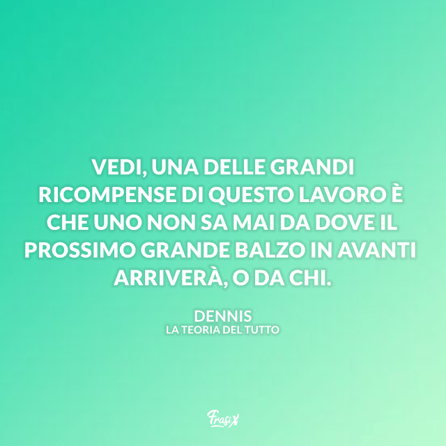 Vedi, una delle grandi ricompense di questo lavoro è che uno non sa mai da dove il prossimo grande balzo in avanti arriverà, o da chi.