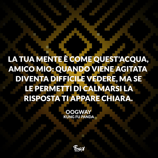 La tua mente è come quest'acqua, amico mio: quando viene agitata diventa difficile vedere, ma se le permetti di calmarsi la risposta ti appare chiara. 