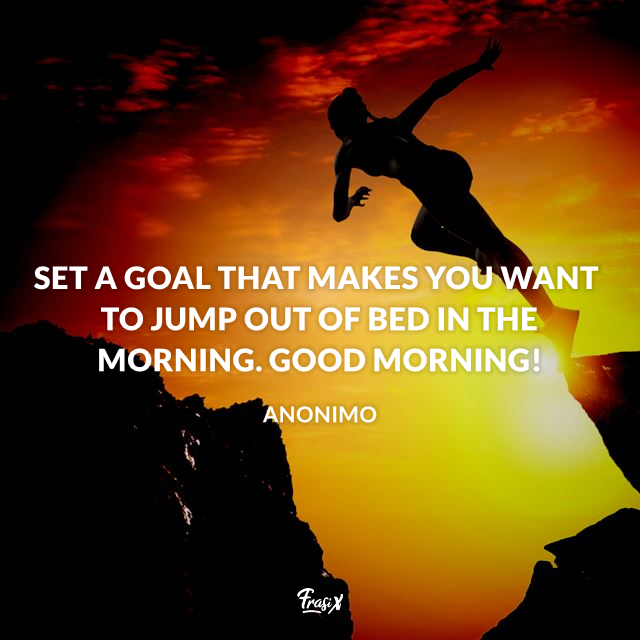 Set a goal that makes you want to jump out of bed in the morning. Good Morning!