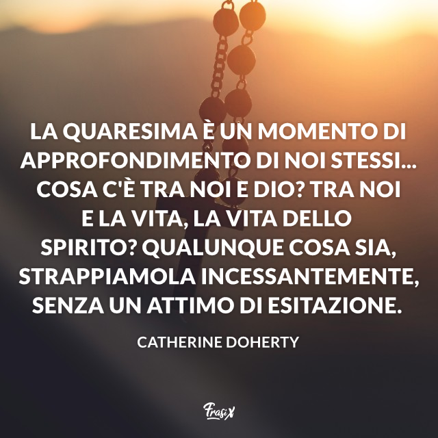 La Quaresima è un momento di approfondimento di noi stessi... Cosa c'è tra noi e Dio? Tra noi e la vita, la vita dello Spirito? Qualunque cosa sia, strappiamola incessantemente, senza un attimo di esitazione.