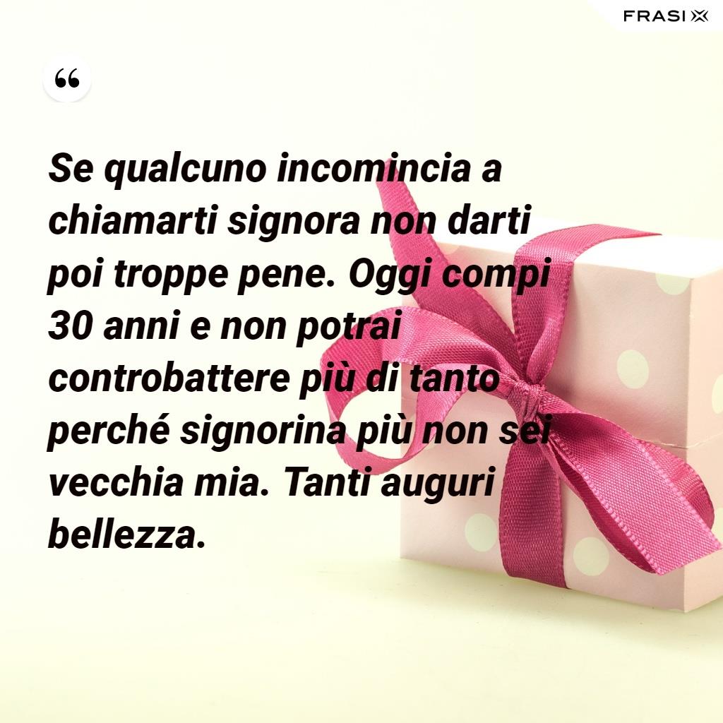 Se qualcuno incomincia a chiamarti signora non darti poi troppe pene. Oggi compi 30 anni e non potrai controbattere più di tanto perché signorina più non sei vecchia mia. Tanti auguri bellezza.