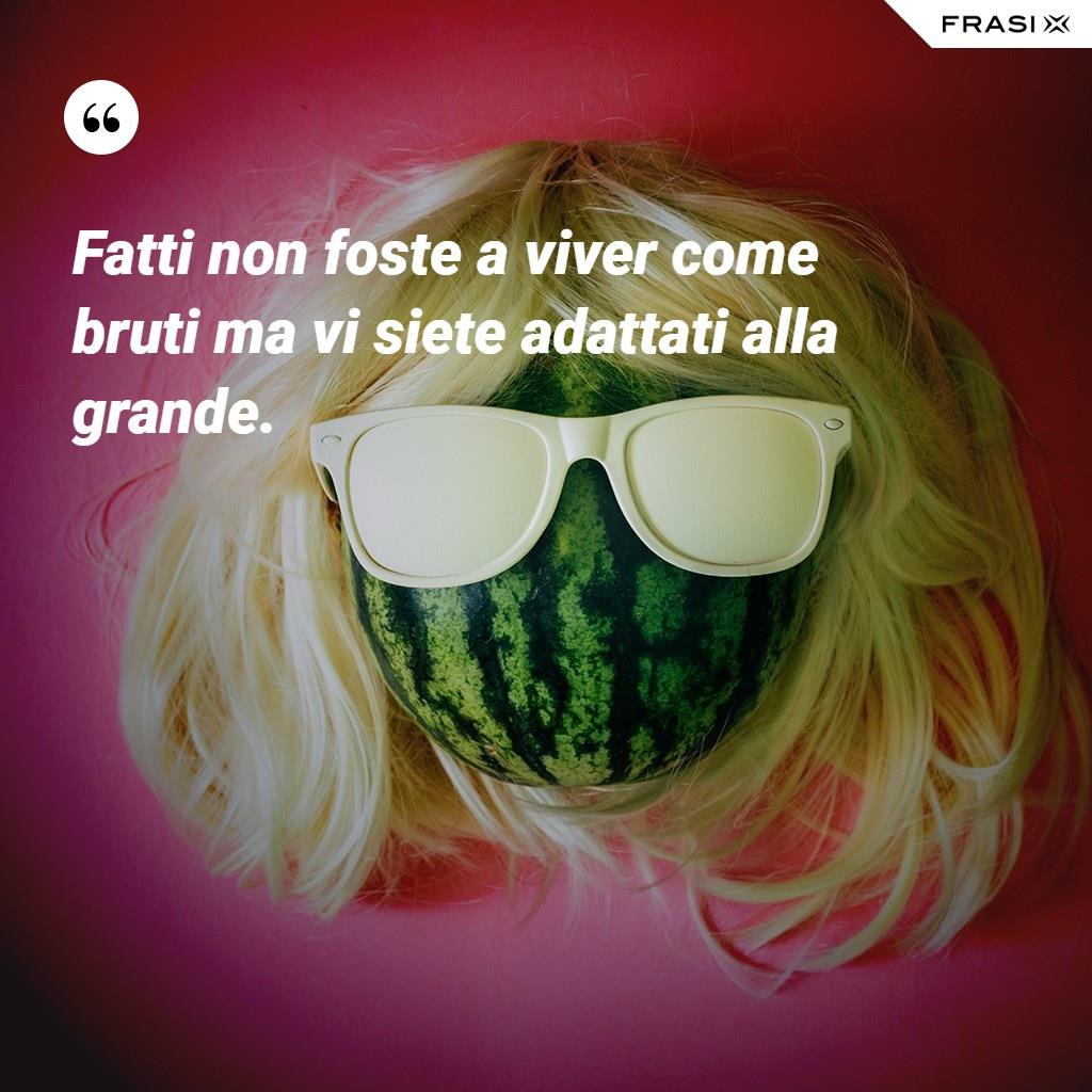 Fatti non foste a viver come bruti ma vi siete adattati alla grande.