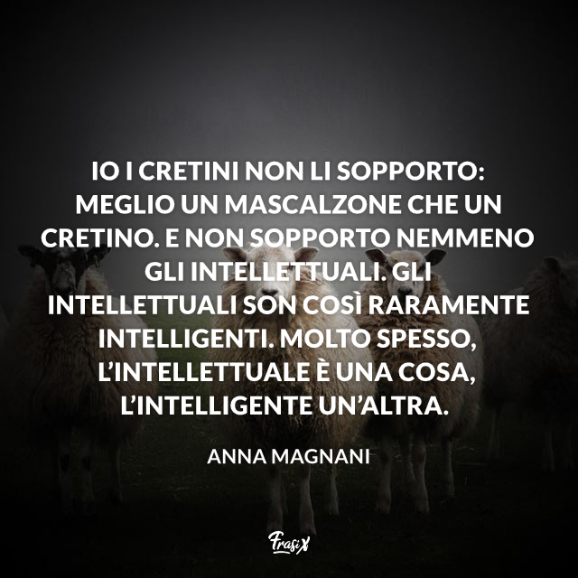 Io i cretini non li sopporto: meglio un mascalzone che un cretino. E non sopporto nemmeno gli intellettuali. Gli intellettuali son così raramente intelligenti. Molto spesso, l’intellettuale è una cosa, l’intelligente un’altra.