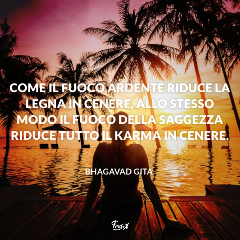 Come il fuoco ardente riduce la legna in cenere, allo stesso modo il fuoco della saggezza riduce tutto il karma in cenere. 