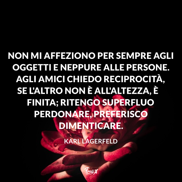 Non mi affeziono per sempre agli oggetti e neppure alle persone. Agli amici chiedo reciprocità, se l'altro non è all'altezza, è finita; ritengo superfluo perdonare, preferisco dimenticare.
