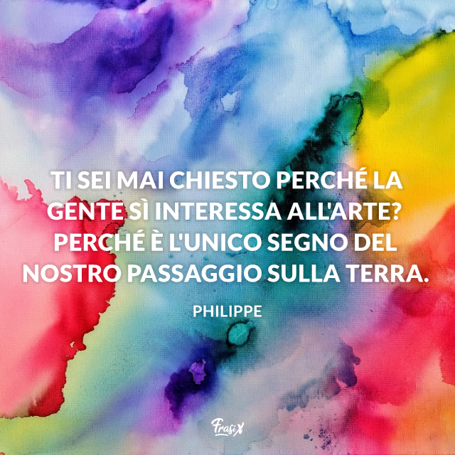 Ti sei mai chiesto perché la gente sì interessa all'arte? Perché è l'unico segno del nostro passaggio sulla terra.