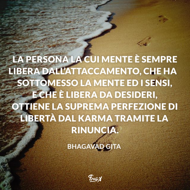 La persona la cui mente è sempre libera dall’attaccamento, che ha sottomesso la mente ed i sensi, e che è libera da desideri, ottiene la suprema perfezione di libertà dal karma tramite la rinuncia. 