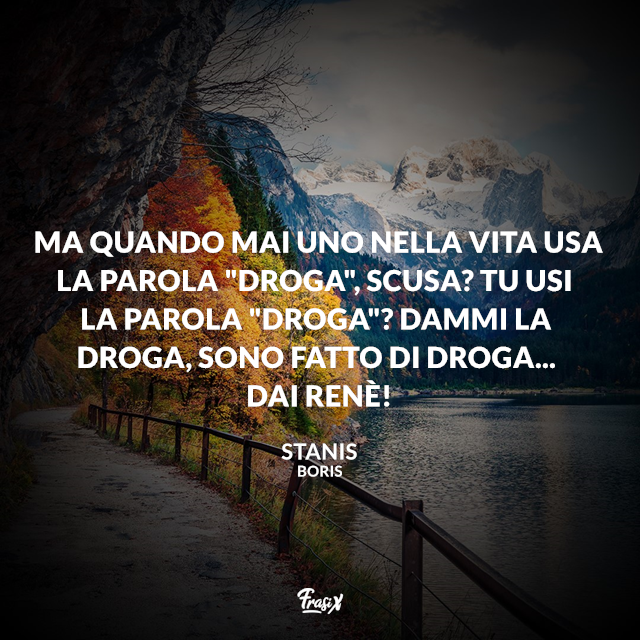 Ma quando mai uno nella vita usa la parola "droga", scusa? Tu usi la parola "droga"? Dammi la droga, sono fatto di droga... Dai Renè!