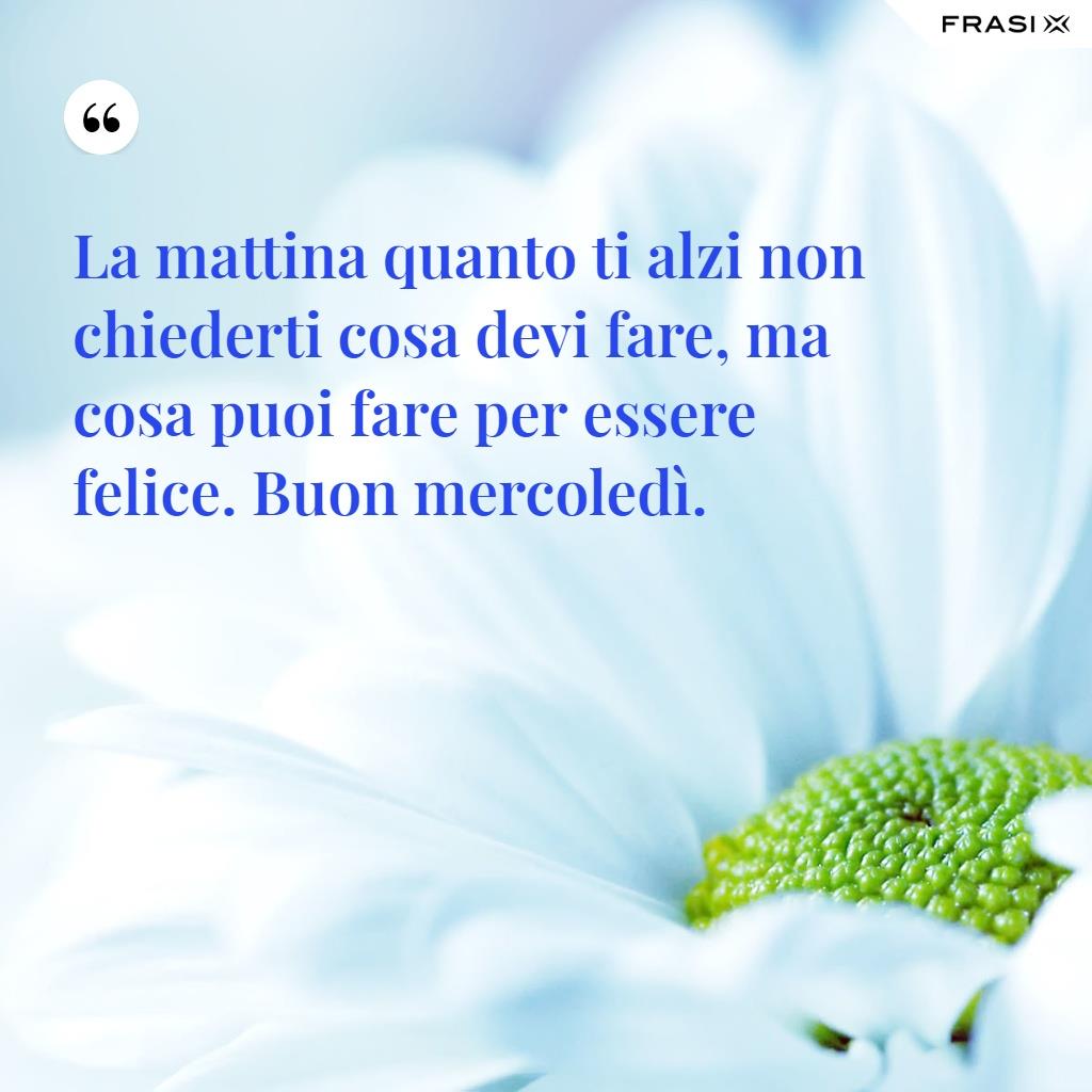 La mattina quanto ti alzi non chiederti cosa devi fare, ma cosa puoi fare per essere felice. Buon mercoledì.