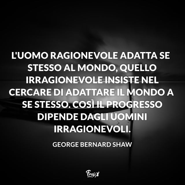 L'uomo ragionevole adatta se stesso al mondo, quello irragionevole insiste nel cercare di adattare il mondo a se stesso. Così il progresso dipende dagli uomini irragionevoli. 