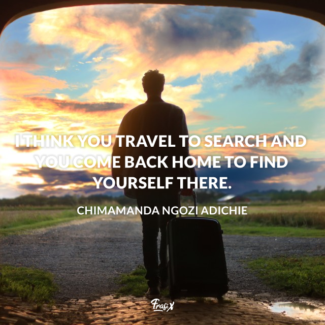 I think you travel to search and you come back home to find yourself there.