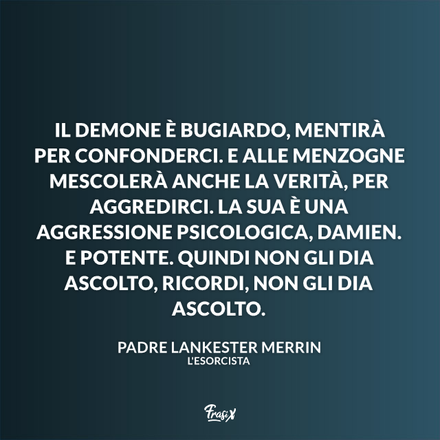 Il demone è bugiardo, mentirà per confonderci. E alle menzogne mescolerà anche la verità, per aggredirci. La sua è una aggressione psicologica, Damien. E potente. Quindi non gli dia ascolto, ricordi, non gli dia ascolto.