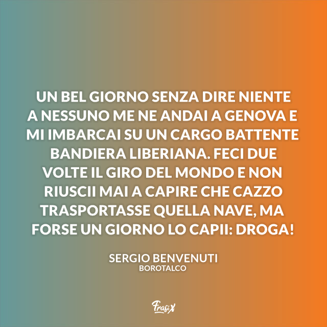 Un bel giorno senza dire niente a nessuno me ne andai a Genova e mi imbarcai su un cargo battente bandiera liberiana. Feci due volte il giro del mondo e non riuscii mai a capire che cazzo trasportasse quella nave, ma forse un giorno lo capii: droga!