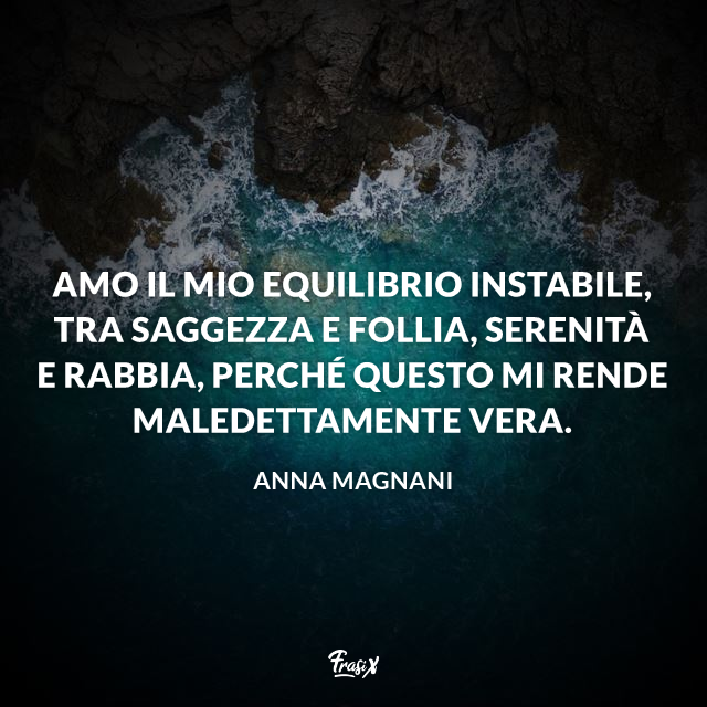 Amo il mio equilibrio instabile, tra saggezza e follia, serenità e rabbia, perché questo mi rende maledettamente vera.