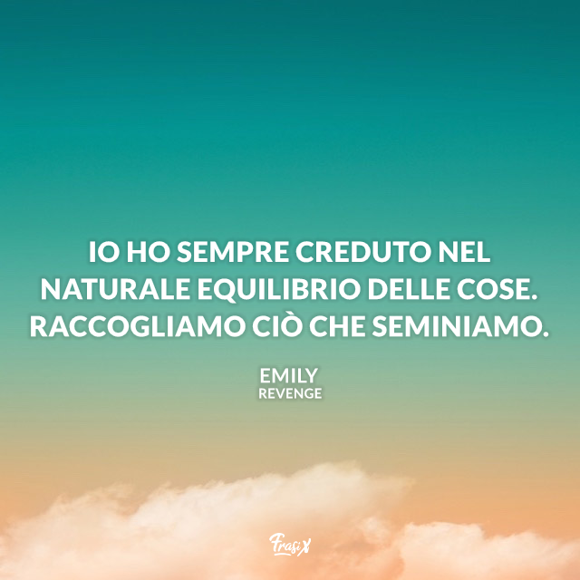 Io ho sempre creduto nel naturale equilibrio delle cose. Raccogliamo ciò che seminiamo.