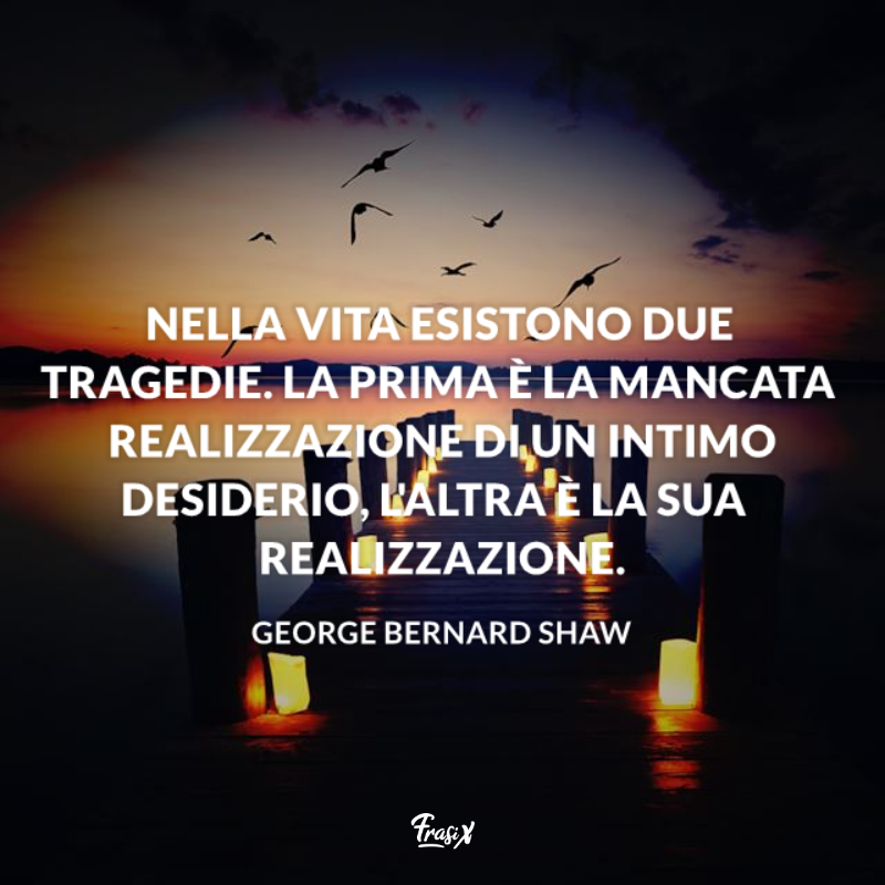 Nella vita esistono due tragedie. La prima è la mancata realizzazione di un intimo desiderio, l'altra è la sua realizzazione. 