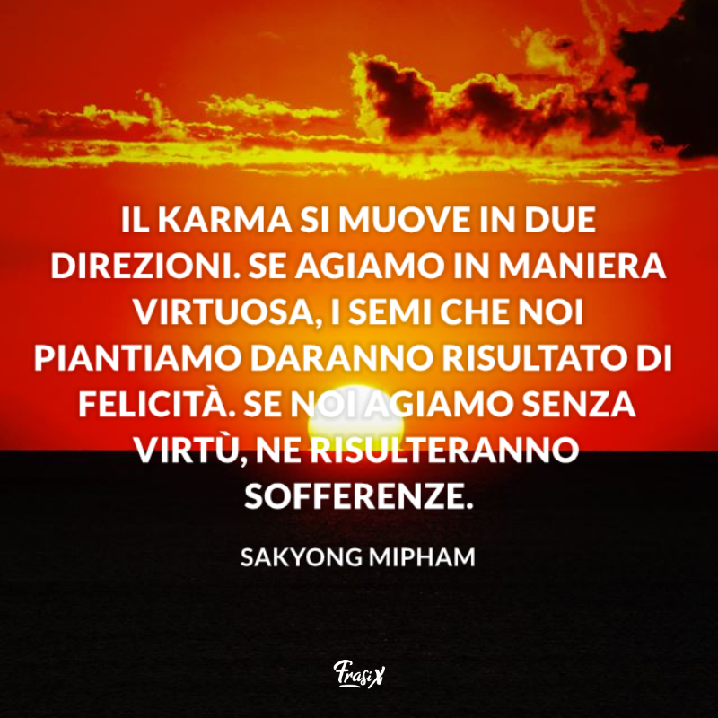 Il karma si muove in due direzioni. Se agiamo in maniera virtuosa, i semi che noi piantiamo daranno risultato di felicità. Se noi agiamo senza virtù, ne risulteranno sofferenze.  