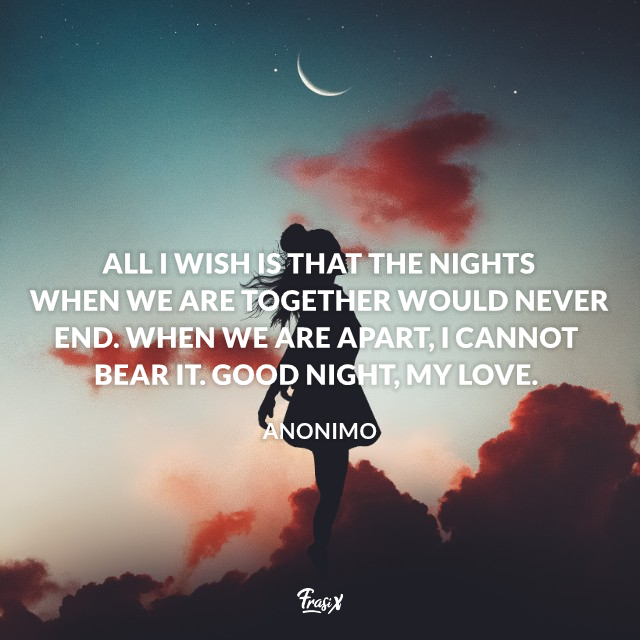All I wish is that the nights when we are together would never end. When we are apart, I cannot bear it. Good night, my love.