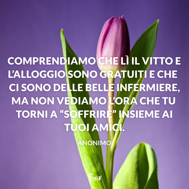 Comprendiamo che lì il vitto e l’alloggio sono gratuiti e che ci sono delle belle infermiere, ma non vediamo l’ora che tu torni a “soffrire” insieme ai tuoi amici.