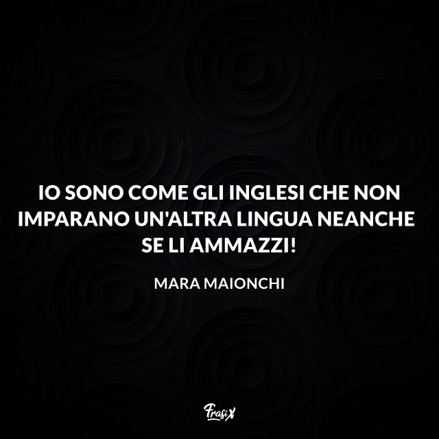 Io sono come gli inglesi che non imparano un'altra lingua neanche se li ammazzi!