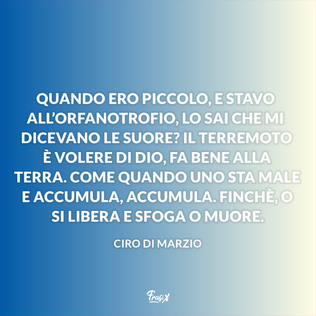 Quando ero piccolo, e stavo all’orfanotrofio, lo sai che mi dicevano le suore? Il terremoto è volere di Dio, fa bene alla terra. Come quando uno sta male e accumula, accumula. Finchè, o si libera e sfoga o muore.