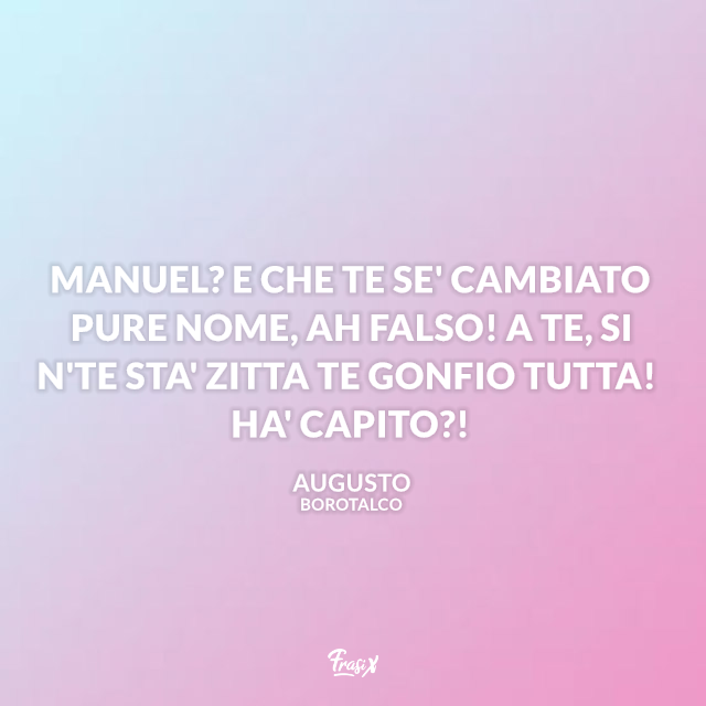 Manuel? E che te se' cambiato pure nome, ah falso! A te, si n'te sta' zitta te gonfio tutta! Ha' capito?!