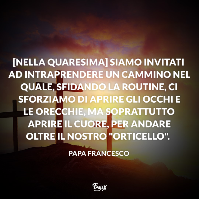 [Nella Quaresima] siamo invitati ad intraprendere un cammino nel quale, sfidando la routine, ci sforziamo di aprire gli occhi e le orecchie, ma soprattutto aprire il cuore, per andare oltre il nostro "orticello".