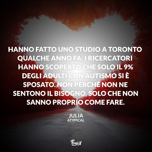 Hanno fatto uno studio a Toronto qualche anno fa, i ricercatori hanno scoperto che solo il 9% degli adulti con autismo si è sposato. Non perché non ne sentono il bisogno, solo che non sanno proprio come fare.