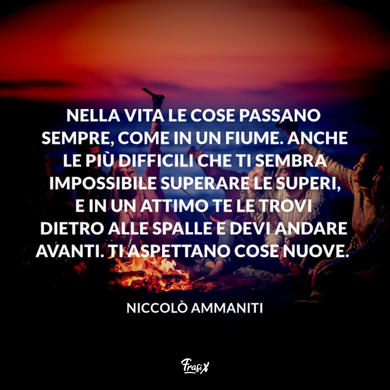 Nella vita le cose passano sempre, come in un fiume. Anche le più difficili che ti sembra impossibile superare le superi, e in un attimo te le trovi dietro alle spalle e devi andare avanti. Ti aspettano cose nuove. 