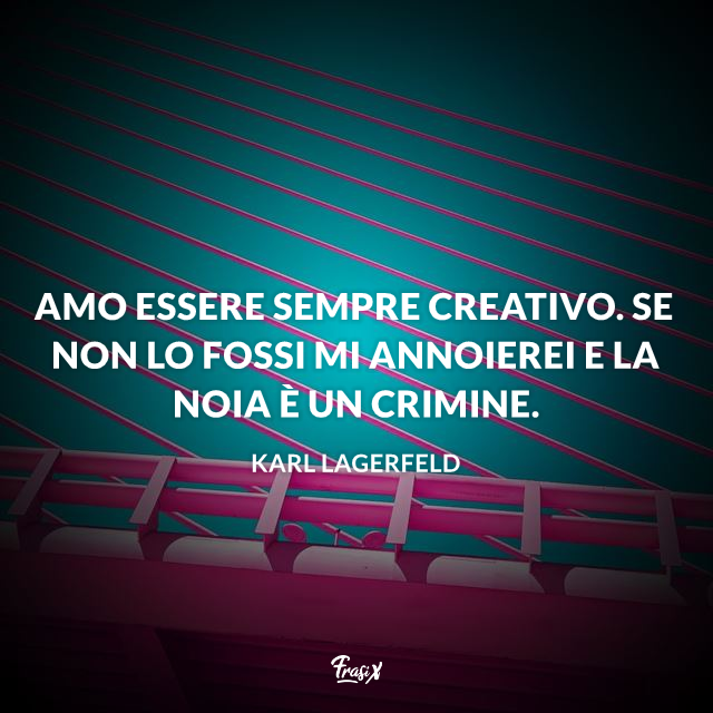 Amo essere sempre creativo. Se non lo fossi mi annoierei e la noia è un crimine.