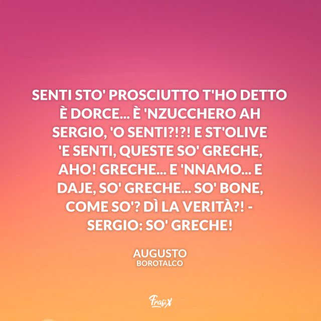 Senti sto' prosciutto t'ho detto è dorce... è 'nzucchero ah Sergio, 'o senti?!?! E st'olive 'e senti, queste so' greche, aho! Greche... e 'nnamo... e daje, so' greche... so' bone, come so'? Dì la verità?! - Sergio: So' greche!