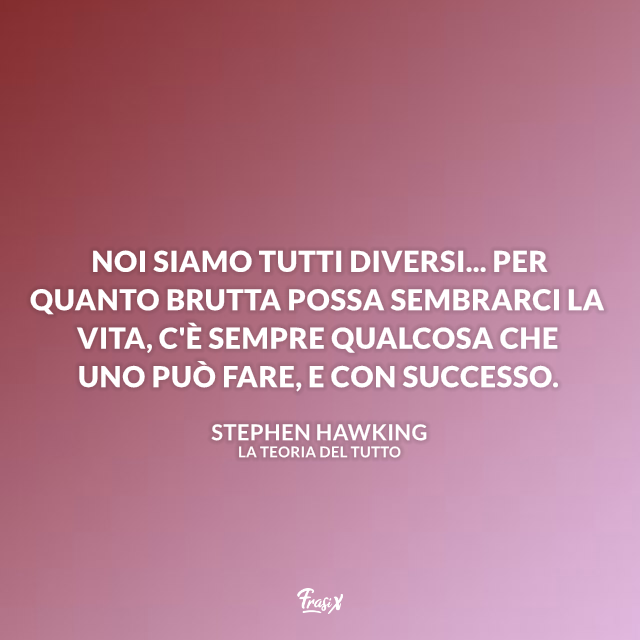 Noi siamo tutti diversi... per quanto brutta possa sembrarci la vita, c'è sempre qualcosa che uno può fare, e con successo.