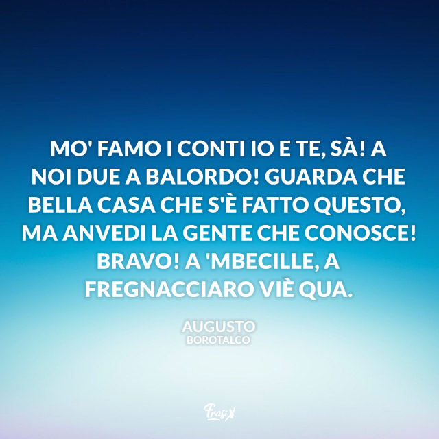 Mo' famo i conti io e te, sà! A noi due a balordo! Guarda che bella casa che s'è fatto questo, ma anvedi la gente che conosce! Bravo! A 'mbecille, a fregnacciaro viè qua.