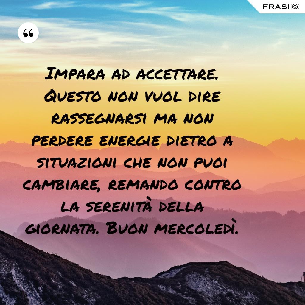 Impara ad accettare. Questo non vuol dire rassegnarsi ma non perdere energie dietro a situazioni che non puoi cambiare, remando contro la serenità della giornata. Buon mercoledì.