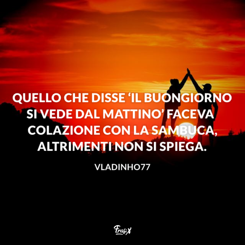 Quello che disse ‘il buongiorno si vede dal mattino’ faceva colazione con la Sambuca, altrimenti non si spiega.