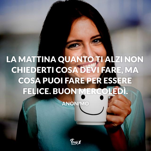 La mattina quanto ti alzi non chiederti cosa devi fare, ma cosa puoi fare per essere felice. Buon mercoledì. 