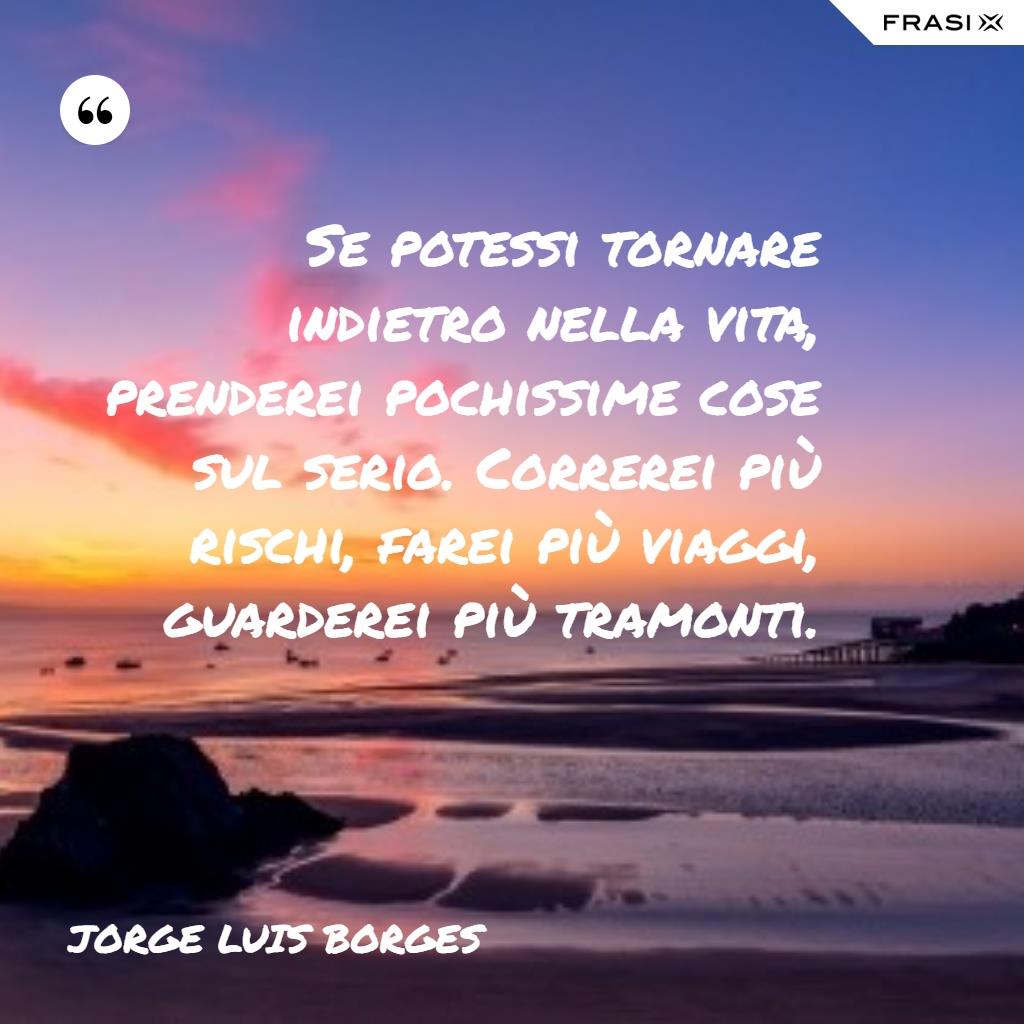 Se potessi tornare indietro nella vita, prenderei pochissime cose sul serio. Correrei più rischi, farei più viaggi, guarderei più tramonti.
