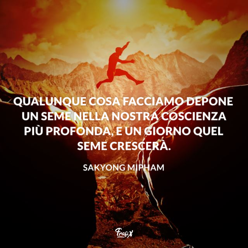 Qualunque cosa facciamo depone un seme nella nostra coscienza più profonda, e un giorno quel seme crescerà. 