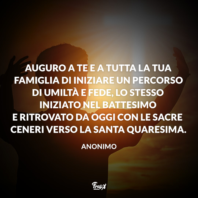 Auguro a te e a tutta la tua famiglia di iniziare un percorso di umiltà e fede, lo stesso iniziato nel battesimo e ritrovato da oggi con le Sacre Ceneri verso la Santa Quaresima.