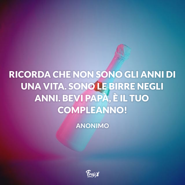 Ricorda che non sono gli anni di una vita. Sono le birre negli anni. Bevi papà, è il tuo compleanno!